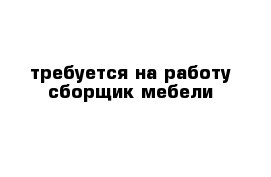 требуется на работу сборщик мебели